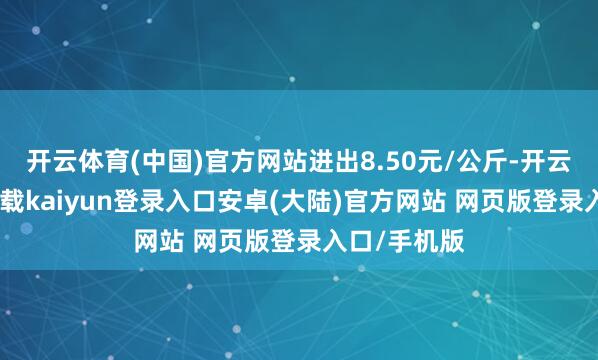 开云体育(中国)官方网站进出8.50元/公斤-开云app官网下载kaiyun登录入口安卓(大陆)官方网站 网页版登录入口/手机版