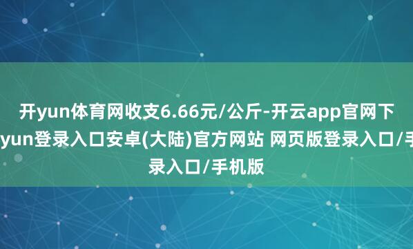 开yun体育网收支6.66元/公斤-开云app官网下载kaiyun登录入口安卓(大陆)官方网站 网页版登录入口/手机版