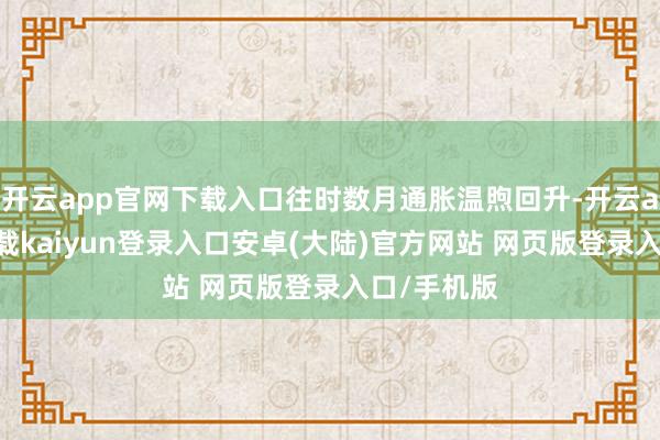 开云app官网下载入口往时数月通胀温煦回升-开云app官网下载kaiyun登录入口安卓(大陆)官方网站 网页版登录入口/手机版