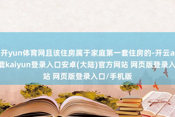 开yun体育网且该住房属于家庭第一套住房的-开云app官网下载kaiyun登录入口安卓(大陆)官方网站 网页版登录入口/手机版