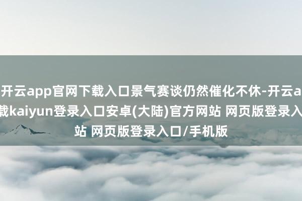 开云app官网下载入口景气赛谈仍然催化不休-开云app官网下载kaiyun登录入口安卓(大陆)官方网站 网页版登录入口/手机版