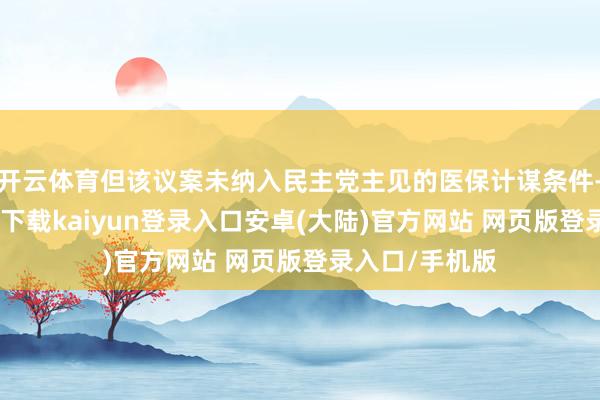 开云体育但该议案未纳入民主党主见的医保计谋条件-开云app官网下载kaiyun登录入口安卓(大陆)官方网站 网页版登录入口/手机版