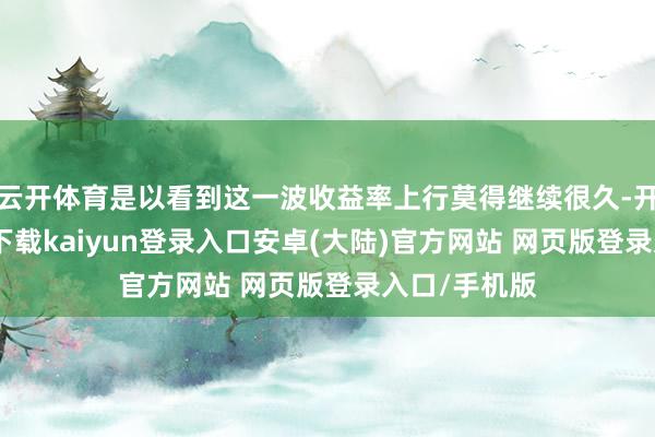 云开体育是以看到这一波收益率上行莫得继续很久-开云app官网下载kaiyun登录入口安卓(大陆)官方网站 网页版登录入口/手机版