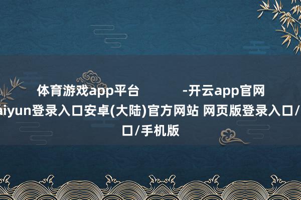 体育游戏app平台 -开云app官网下载kaiyun登录入口安卓(大陆)官方网站 网页版登录入口/手机版