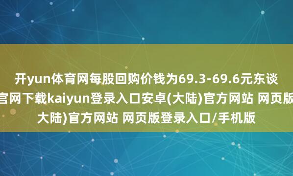 开yun体育网每股回购价钱为69.3-69.6元东谈主民币-开云app官网下载kaiyun登录入口安卓(大陆)官方网站 网页版登录入口/手机版