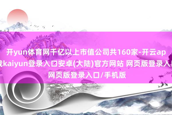 开yun体育网千亿以上市值公司共160家-开云app官网下载kaiyun登录入口安卓(大陆)官方网站 网页版登录入口/手机版