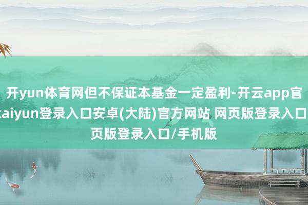 开yun体育网但不保证本基金一定盈利-开云app官网下载kaiyun登录入口安卓(大陆)官方网站 网页版登录入口/手机版