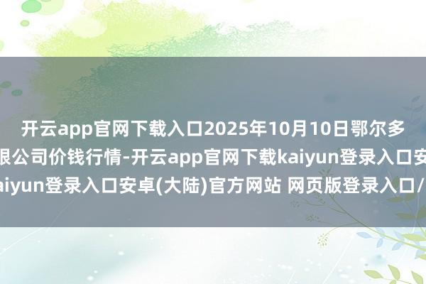 开云app官网下载入口2025年10月10日鄂尔多斯市万家惠农贸市集有限公司价钱行情-开云app官网下载kaiyun登录入口安卓(大陆)官方网站 网页版登录入口/手机版