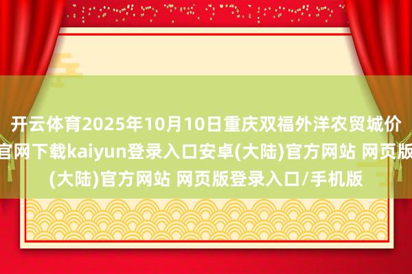 开云体育2025年10月10日重庆双福外洋农贸城价钱行情-开云app官网下载kaiyun登录入口安卓(大陆)官方网站 网页版登录入口/手机版