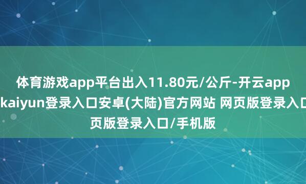 体育游戏app平台出入11.80元/公斤-开云app官网下载kaiyun登录入口安卓(大陆)官方网站 网页版登录入口/手机版