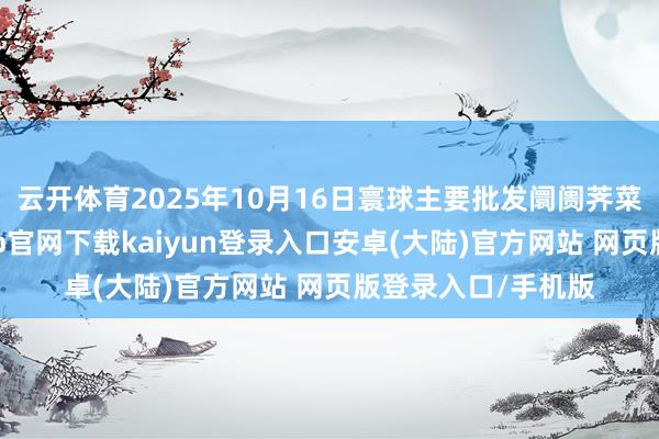 云开体育2025年10月16日寰球主要批发阛阓荠菜价钱行情-开云app官网下载kaiyun登录入口安卓(大陆)官方网站 网页版登录入口/手机版