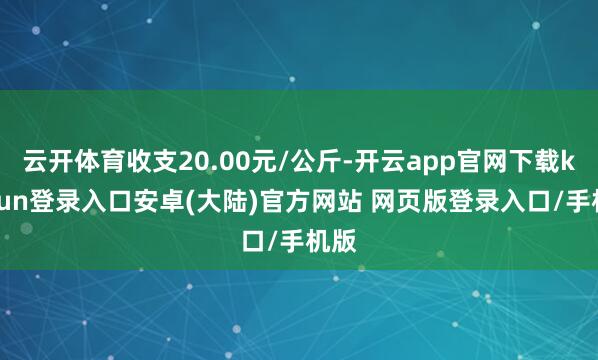 云开体育收支20.00元/公斤-开云app官网下载kaiyun登录入口安卓(大陆)官方网站 网页版登录入口/手机版
