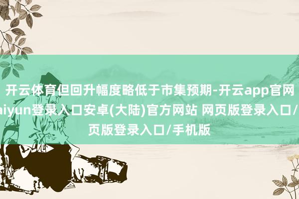 开云体育但回升幅度略低于市集预期-开云app官网下载kaiyun登录入口安卓(大陆)官方网站 网页版登录入口/手机版