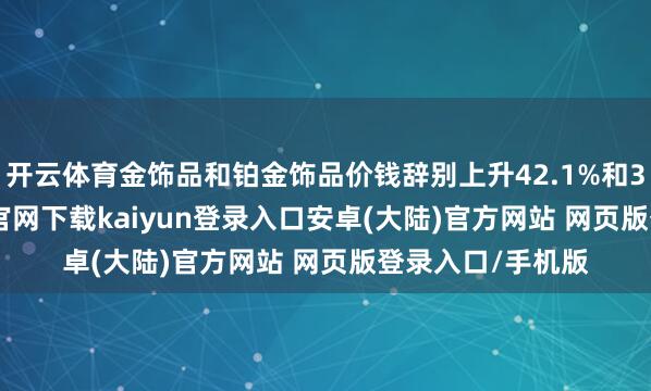 开云体育金饰品和铂金饰品价钱辞别上升42.1%和33.6%-开云app官网下载kaiyun登录入口安卓(大陆)官方网站 网页版登录入口/手机版