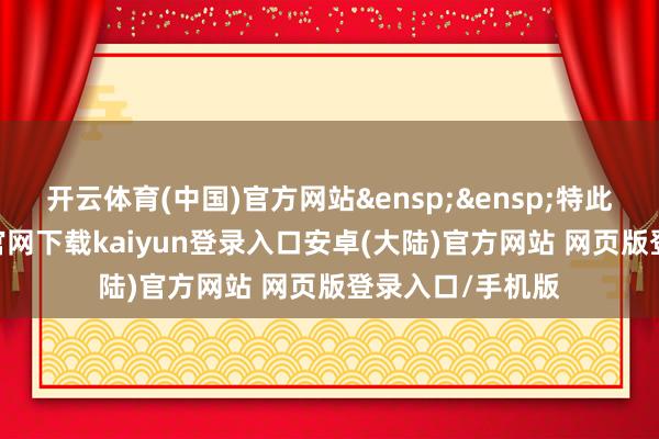 开云体育(中国)官方网站&ensp;&ensp;特此公告-开云app官网下载kaiyun登录入口安卓(大陆)官方网站 网页版登录入口/手机版