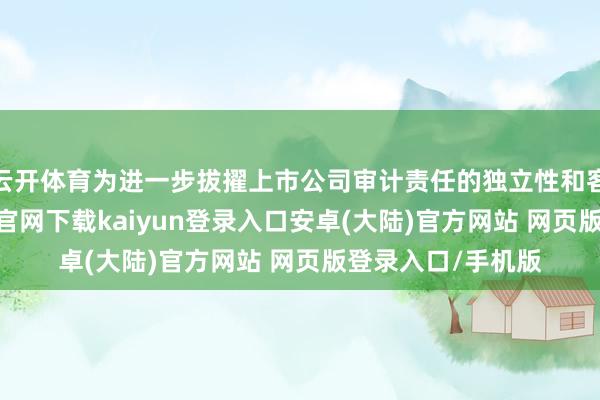 云开体育为进一步拔擢上市公司审计责任的独立性和客不雅性-开云app官网下载kaiyun登录入口安卓(大陆)官方网站 网页版登录入口/手机版