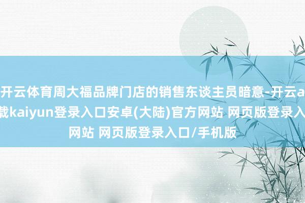 开云体育周大福品牌门店的销售东谈主员暗意-开云app官网下载kaiyun登录入口安卓(大陆)官方网站 网页版登录入口/手机版