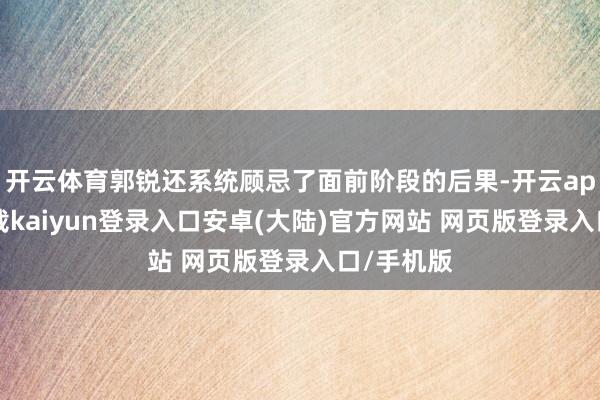 开云体育郭锐还系统顾忌了面前阶段的后果-开云app官网下载kaiyun登录入口安卓(大陆)官方网站 网页版登录入口/手机版