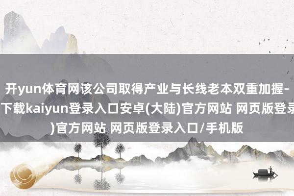 开yun体育网该公司取得产业与长线老本双重加握-开云app官网下载kaiyun登录入口安卓(大陆)官方网站 网页版登录入口/手机版
