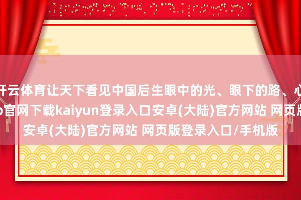 开云体育让天下看见中国后生眼中的光、眼下的路、心中的担当-开云app官网下载kaiyun登录入口安卓(大陆)官方网站 网页版登录入口/手机版