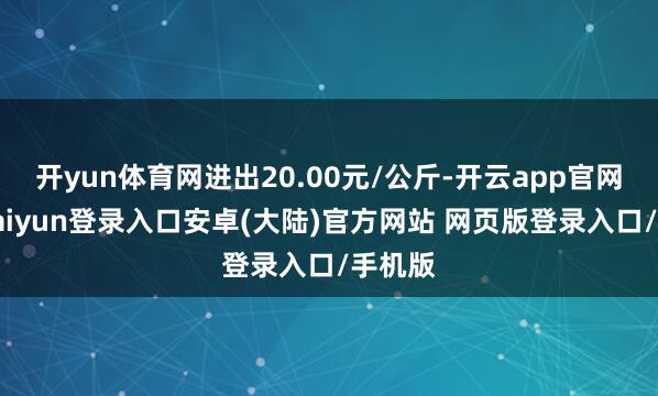开yun体育网进出20.00元/公斤-开云app官网下载kaiyun登录入口安卓(大陆)官方网站 网页版登录入口/手机版