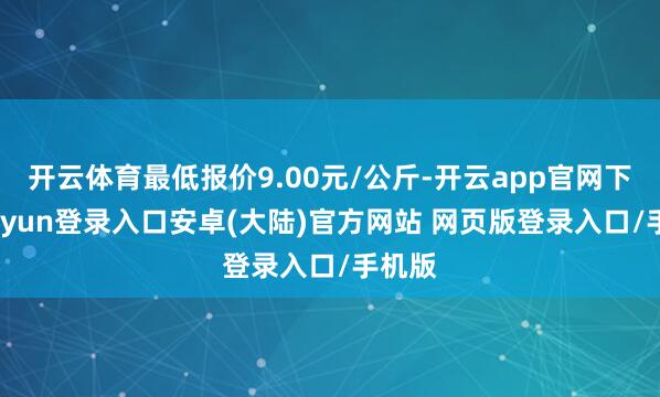 开云体育最低报价9.00元/公斤-开云app官网下载kaiyun登录入口安卓(大陆)官方网站 网页版登录入口/手机版