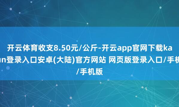 开云体育收支8.50元/公斤-开云app官网下载kaiyun登录入口安卓(大陆)官方网站 网页版登录入口/手机版