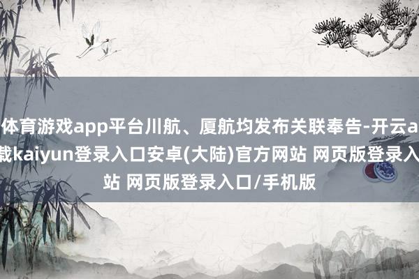 体育游戏app平台川航、厦航均发布关联奉告-开云app官网下载kaiyun登录入口安卓(大陆)官方网站 网页版登录入口/手机版
