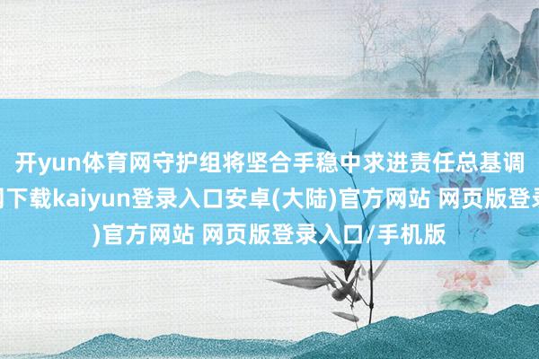 开yun体育网　　守护组将坚合手稳中求进责任总基调-开云app官网下载kaiyun登录入口安卓(大陆)官方网站 网页版登录入口/手机版