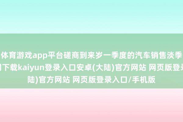 体育游戏app平台磋商到来岁一季度的汽车销售淡季-开云app官网下载kaiyun登录入口安卓(大陆)官方网站 网页版登录入口/手机版