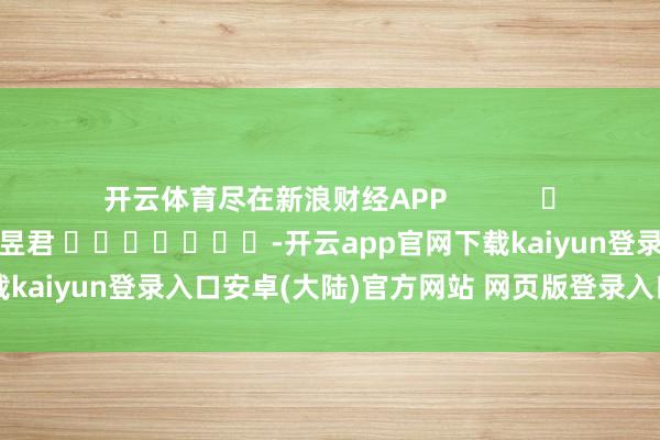 开云体育尽在新浪财经APP            						累赘剪辑：卢昱君 							-开云app官网下载kaiyun登录入口安卓(大陆)官方网站 网页版登录入口/手机版