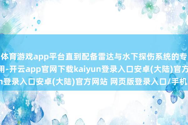 体育游戏app平台直到配备雷达与水下探伤系统的专科反潜护卫舰干预使用-开云app官网下载kaiyun登录入口安卓(大陆)官方网站 网页版登录入口/手机版