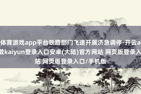 体育游戏app平台铁路部门飞速开展济急调停-开云app官网下载kaiyun登录入口安卓(大陆)官方网站 网页版登录入口/手机版