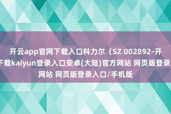 开云app官网下载入口科力尔（SZ 002892-开云app官网下载kaiyun登录入口安卓(大陆)官方网站 网页版登录入口/手机版