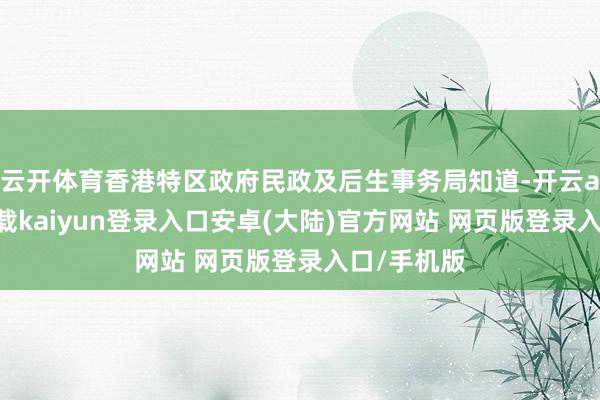 云开体育香港特区政府民政及后生事务局知道-开云app官网下载kaiyun登录入口安卓(大陆)官方网站 网页版登录入口/手机版
