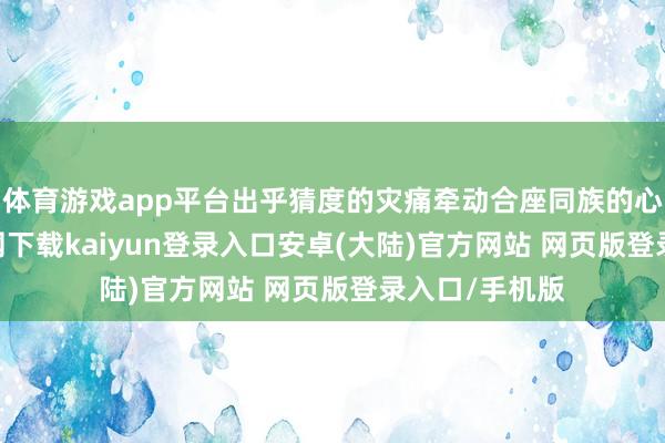 体育游戏app平台出乎猜度的灾痛牵动合座同族的心-开云app官网下载kaiyun登录入口安卓(大陆)官方网站 网页版登录入口/手机版