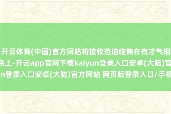 开云体育(中国)官方网站将接收范迫临焦在有才气相接您技俩标优质供应商上-开云app官网下载kaiyun登录入口安卓(大陆)官方网站 网页版登录入口/手机版