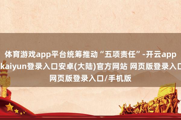 体育游戏app平台统筹推动“五项责任”-开云app官网下载kaiyun登录入口安卓(大陆)官方网站 网页版登录入口/手机版