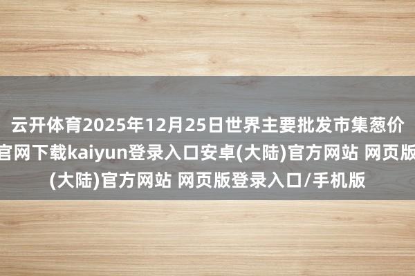云开体育2025年12月25日世界主要批发市集葱价钱行情-开云app官网下载kaiyun登录入口安卓(大陆)官方网站 网页版登录入口/手机版