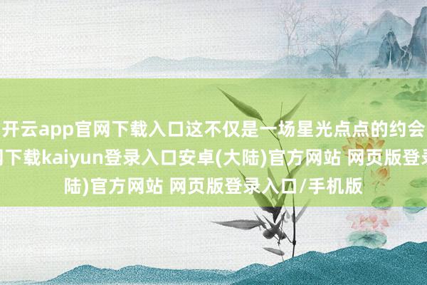 开云app官网下载入口这不仅是一场星光点点的约会-开云app官网下载kaiyun登录入口安卓(大陆)官方网站 网页版登录入口/手机版
