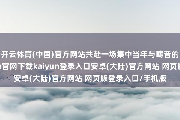 开云体育(中国)官方网站共赴一场集中当年与畴昔的玄幻之旅-开云app官网下载kaiyun登录入口安卓(大陆)官方网站 网页版登录入口/手机版