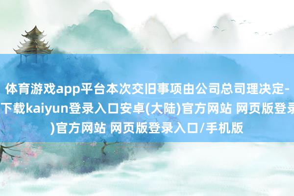 体育游戏app平台本次交旧事项由公司总司理决定-开云app官网下载kaiyun登录入口安卓(大陆)官方网站 网页版登录入口/手机版