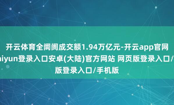 开云体育全阛阓成交额1.94万亿元-开云app官网下载kaiyun登录入口安卓(大陆)官方网站 网页版登录入口/手机版