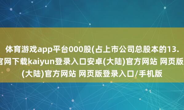 体育游戏app平台000股(占上市公司总股本的13.02%)-开云app官网下载kaiyun登录入口安卓(大陆)官方网站 网页版登录入口/手机版