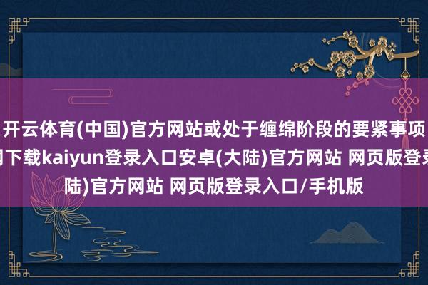 开云体育(中国)官方网站或处于缠绵阶段的要紧事项-开云app官网下载kaiyun登录入口安卓(大陆)官方网站 网页版登录入口/手机版