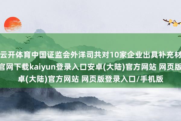 云开体育中国证监会外洋司共对10家企业出具补充材料条款-开云app官网下载kaiyun登录入口安卓(大陆)官方网站 网页版登录入口/手机版