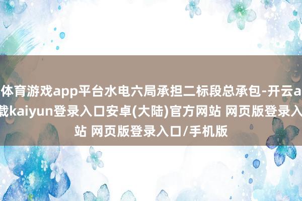 体育游戏app平台水电六局承担二标段总承包-开云app官网下载kaiyun登录入口安卓(大陆)官方网站 网页版登录入口/手机版