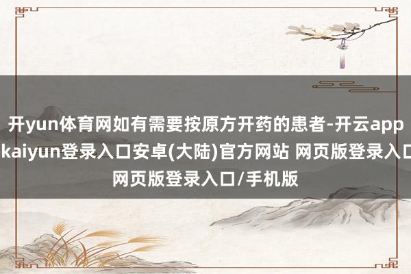 开yun体育网如有需要按原方开药的患者-开云app官网下载kaiyun登录入口安卓(大陆)官方网站 网页版登录入口/手机版