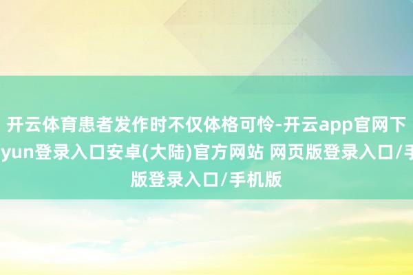 开云体育患者发作时不仅体格可怜-开云app官网下载kaiyun登录入口安卓(大陆)官方网站 网页版登录入口/手机版