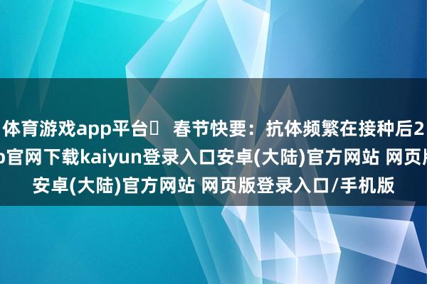 体育游戏app平台✅ 春节快要：抗体频繁在接种后2–4周变成-开云app官网下载kaiyun登录入口安卓(大陆)官方网站 网页版登录入口/手机版